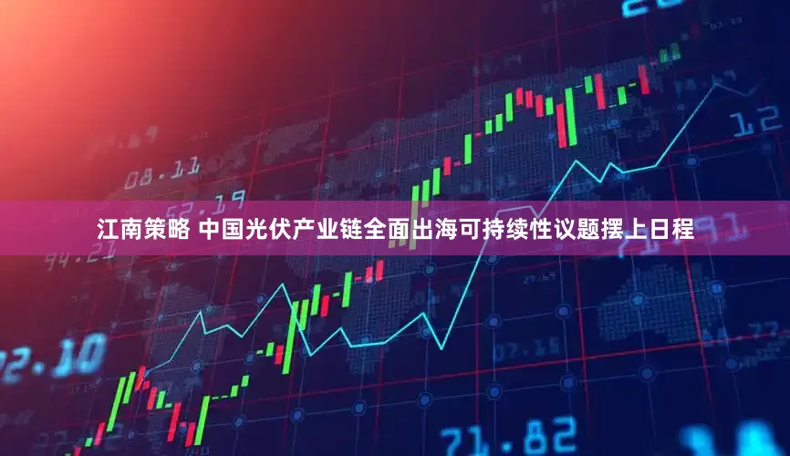 江南策略 中国光伏产业链全面出海可持续性议题摆上日程
