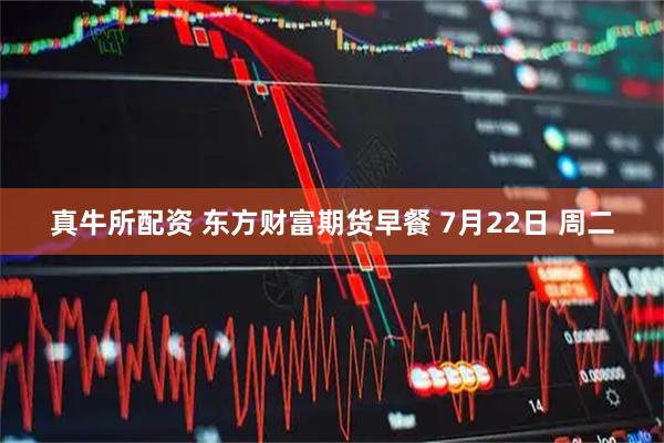 真牛所配资 东方财富期货早餐 7月22日 周二