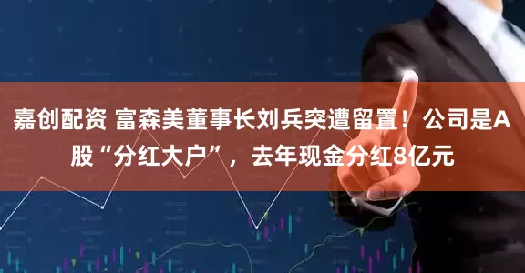 嘉创配资 富森美董事长刘兵突遭留置！公司是A股“分红大户”，去年现金分红8亿元
