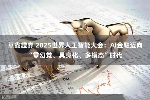 華鑫證券 2025世界人工智能大会:AI金融迈向“零幻觉、具身化、多模态”时代