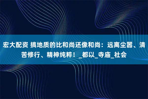 宏大配资 搞地质的比和尚还像和尚：远离尘嚣、清苦修行、精神纯粹！_都以_寺庙_社会