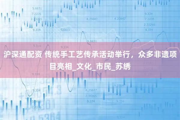 沪深通配资 传统手工艺传承活动举行，众多非遗项目亮相_文化_市民_苏绣