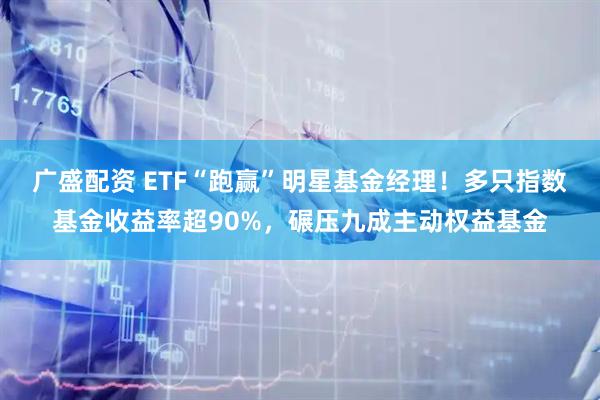 广盛配资 ETF“跑赢”明星基金经理！多只指数基金收益率超90%，碾压九成主动权益基金