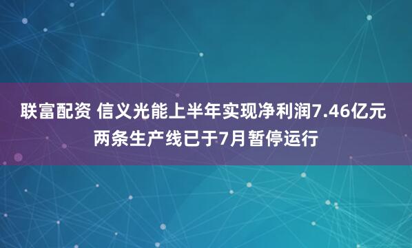 联富配资 信义光能上半年实现净利润7.46亿元 两条生产线已于7月暂停运行