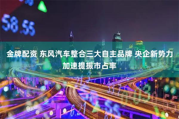 金牌配资 东风汽车整合三大自主品牌 央企新势力加速提振市占率