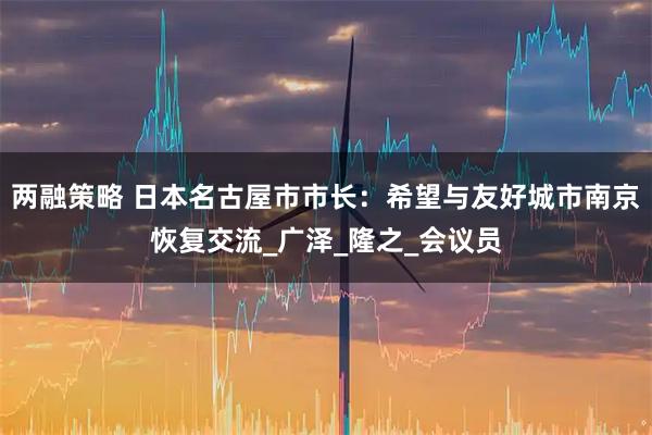 两融策略 日本名古屋市市长：希望与友好城市南京恢复交流_广泽_隆之_会议员