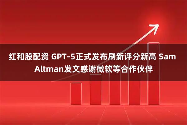 红和股配资 GPT-5正式发布刷新评分新高 Sam Altman发文感谢微软等合作伙伴