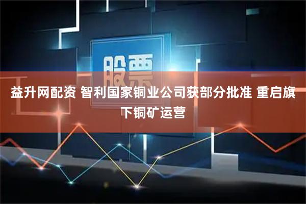 益升网配资 智利国家铜业公司获部分批准 重启旗下铜矿运营