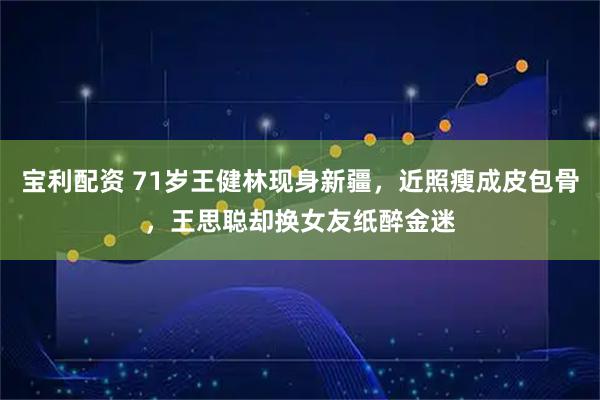 宝利配资 71岁王健林现身新疆，近照瘦成皮包骨，王思聪却换女友纸醉金迷
