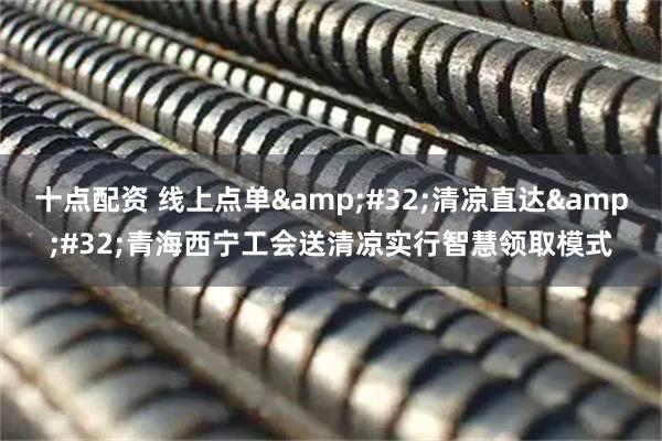 十点配资 线上点单&#32;清凉直达&#32;青海西宁工会送清凉实行智慧领取模式