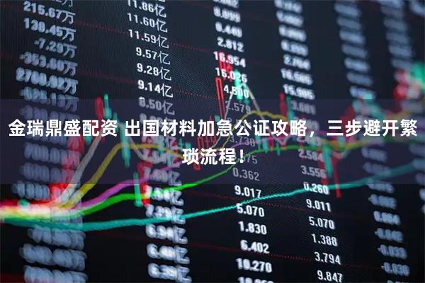 金瑞鼎盛配资 出国材料加急公证攻略，三步避开繁琐流程！