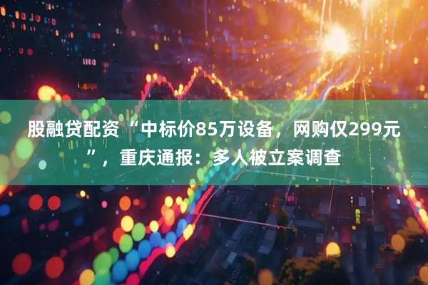 股融贷配资 “中标价85万设备，网购仅299元”，重庆通报：多人被立案调查