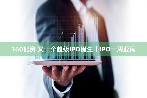 360配资 又一个超级IPO诞生丨IPO一周要闻