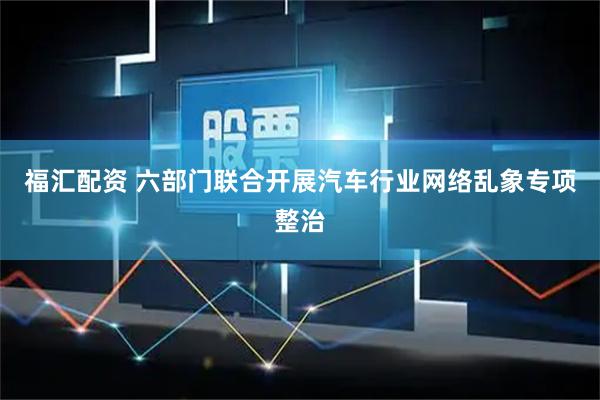 福汇配资 六部门联合开展汽车行业网络乱象专项整治