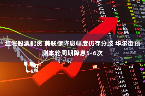 红涨股票配资 美联储降息幅度仍存分歧 华尔街预测本轮周期降息5-6次