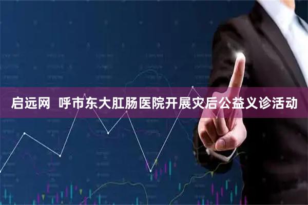 启远网  呼市东大肛肠医院开展灾后公益义诊活动