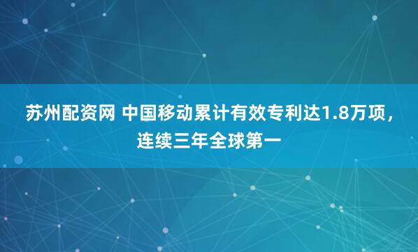 苏州配资网 中国移动累计有效专利达1.8万项，连续三年全球第一