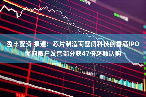 盈丰配资 报道：芯片制造商壁仞科技的香港IPO面向散户发售部分获47倍超额认购