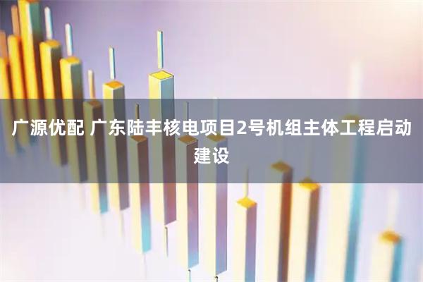 广源优配 广东陆丰核电项目2号机组主体工程启动建设