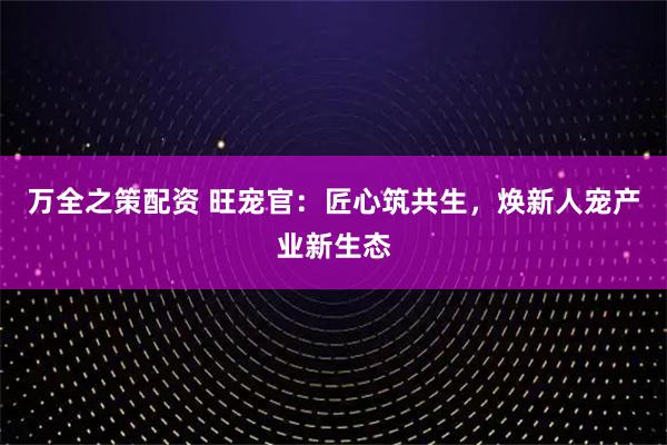 万全之策配资 旺宠官：匠心筑共生，焕新人宠产业新生态