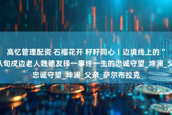 高忆管理配资 石榴花开 籽籽同心丨边境线上的“活界碑”——记八旬戍边老人魏德友择一事终一生的忠诚守望_坤澜_父亲_萨尔布拉克