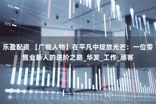 乐盈配资 【广能人物】在平凡中绽放光芒:一位零售业新人的进阶之路_华发_工作_顾客