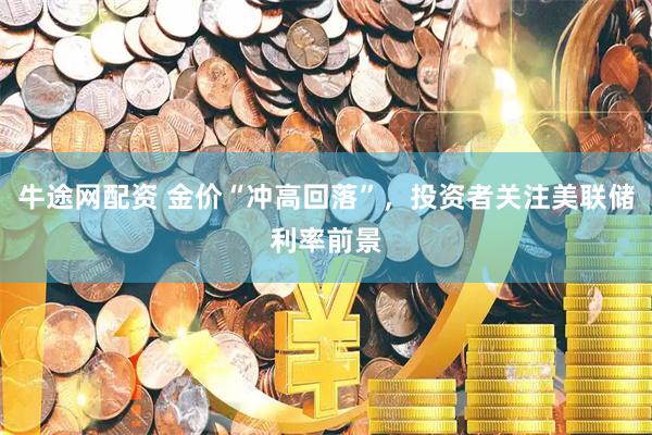 牛途网配资 金价“冲高回落”，投资者关注美联储利率前景