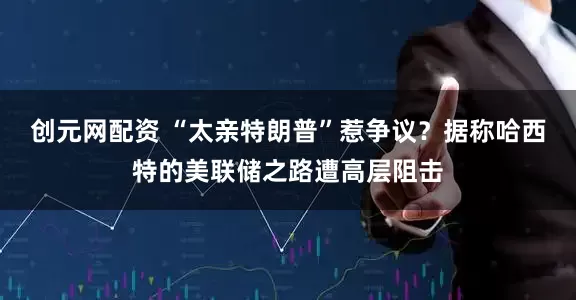创元网配资 “太亲特朗普”惹争议?据称哈西特的美联储之路遭高层阻击