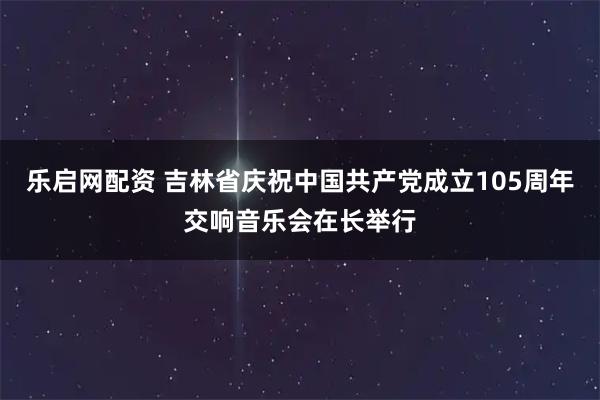 乐启网配资 吉林省庆祝中国共产党成立105周年交响音乐会在长举行