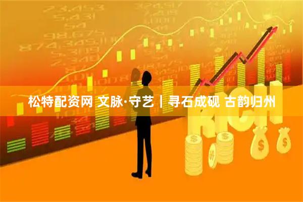 松特配资网 文脉·守艺|寻石成砚 古韵归州