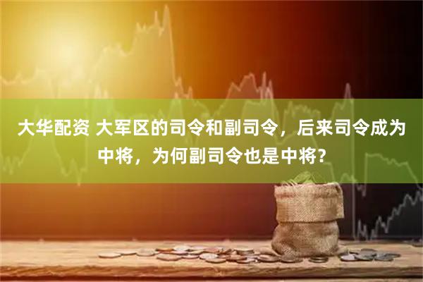 大华配资 大军区的司令和副司令，后来司令成为中将，为何副司令也是中将？