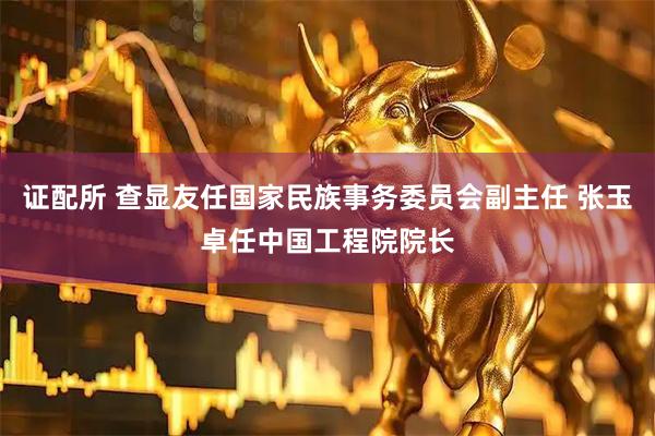 证配所 查显友任国家民族事务委员会副主任 张玉卓任中国工程院院长
