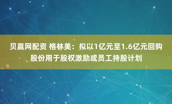 贝赢网配资 格林美：拟以1亿元至1.6亿元回购股份用于股权激励或员工持股计划